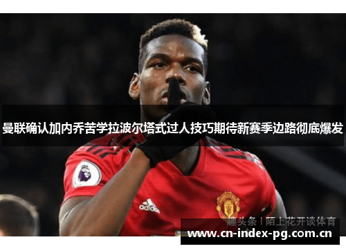 曼联确认加内乔苦学拉波尔塔式过人技巧期待新赛季边路彻底爆发